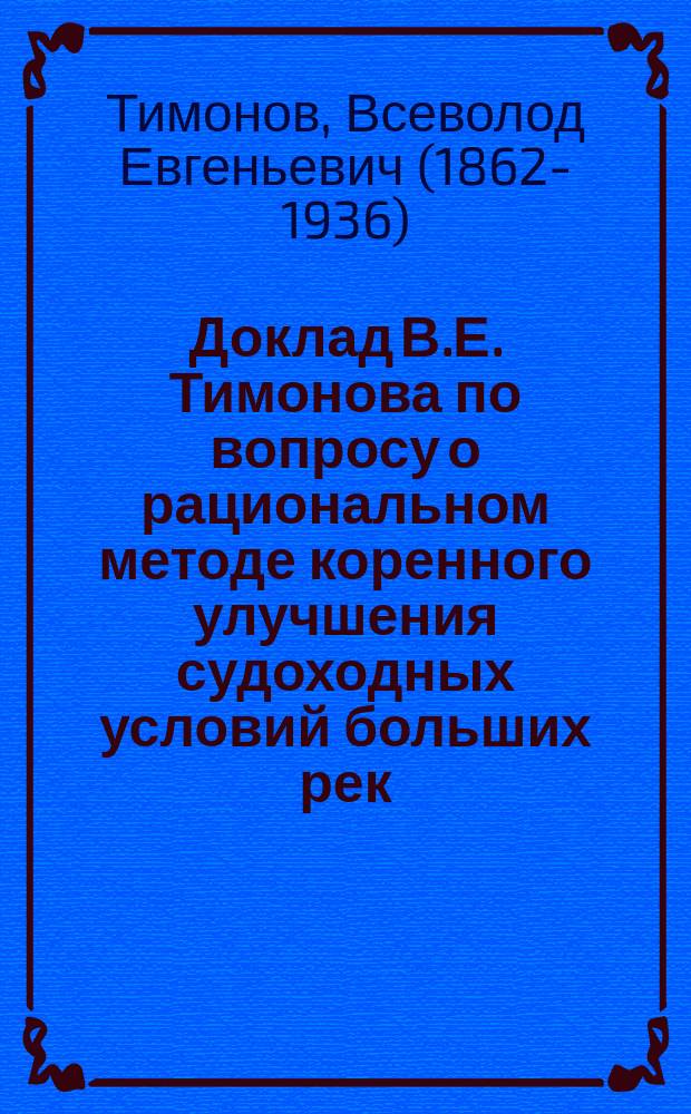 Доклад В.Е. Тимонова по вопросу о рациональном методе коренного улучшения судоходных условий больших рек : (Регулирование посредством механ. углубления) : Докл. Съезду рус. деятелей по водяным путям 1898 г