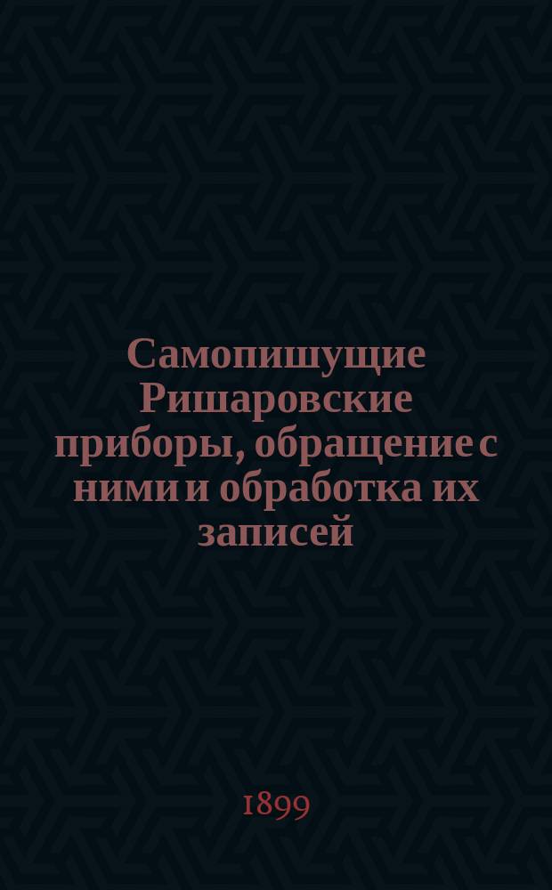 Самопишущие Ришаровские приборы, обращение с ними и обработка их записей : (Доложено в заседании Физ.-мат. отд-ния 1 сент. 1899 г.)