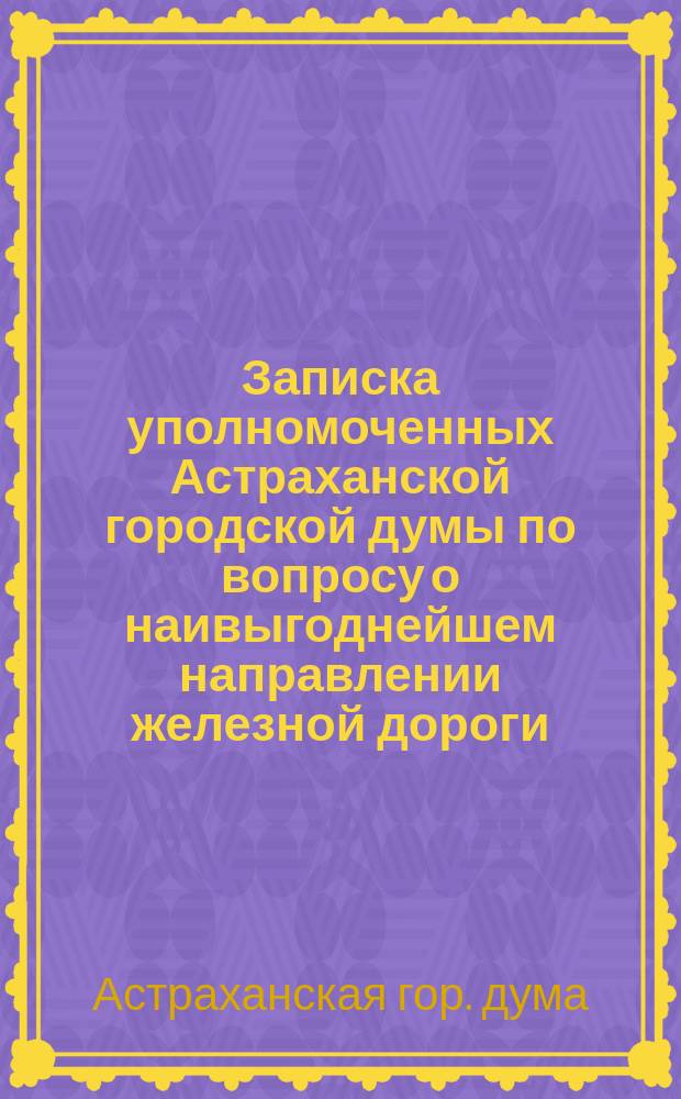 Записка уполномоченных Астраханской городской думы по вопросу о наивыгоднейшем направлении железной дороги, имеющей соединить г. Астрахань с общей сетью железных дорог