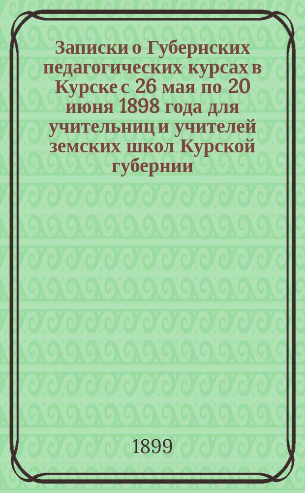 Записки о Губернских педагогических курсах в Курске с 26 мая по 20 июня 1898 года для учительниц и учителей земских школ Курской губернии
