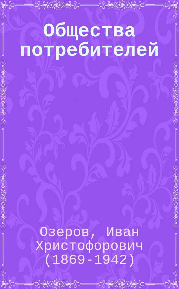 ... Общества потребителей : Историч. очерк их развития в Зап. Европе, Америке и России : Краткое руководство к основанию и ведению потреб. о-в