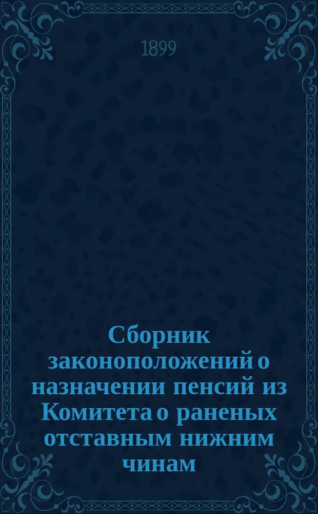 Сборник законоположений о назначении пенсий из Комитета о раненых отставным нижним чинам, раненым и увечным вообще и состоявшим на службе на 20-ти летнем сроке по болезненному состоянию, вдовам и сиротам раненых и убитых нижних чинов...