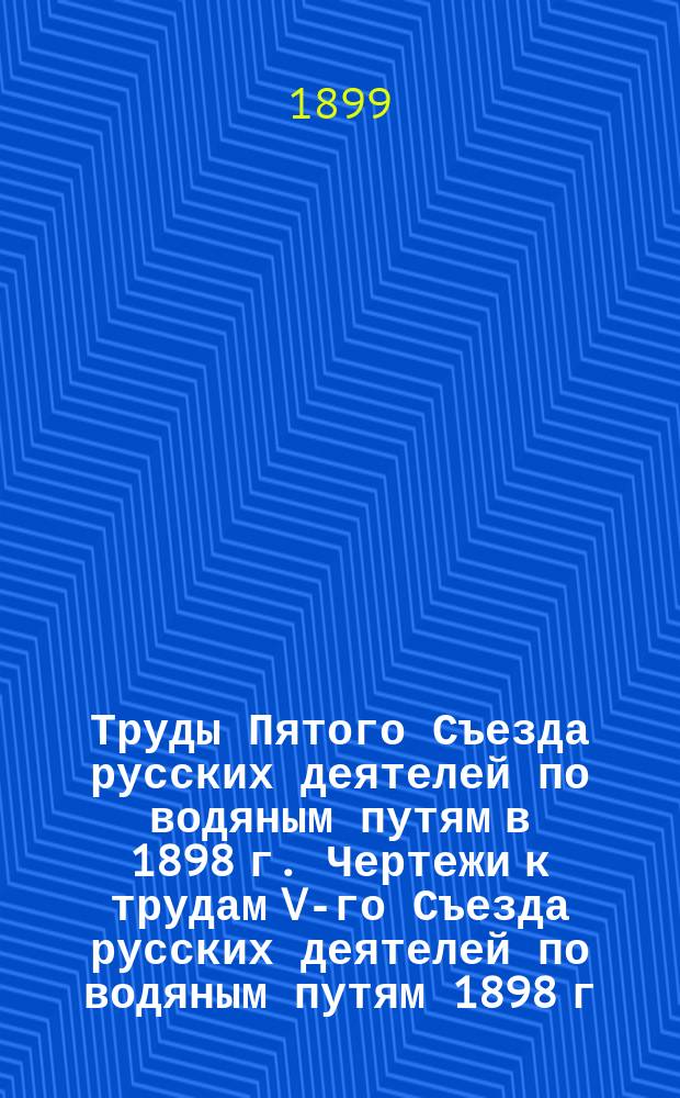 Труды Пятого Съезда русских деятелей по водяным путям в 1898 г. Чертежи к трудам V-го Съезда русских деятелей по водяным путям 1898 г.