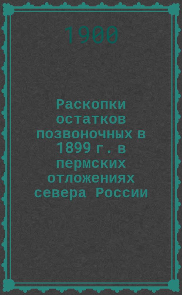 ... Раскопки остатков позвоночных в 1899 г. в пермских отложениях севера России