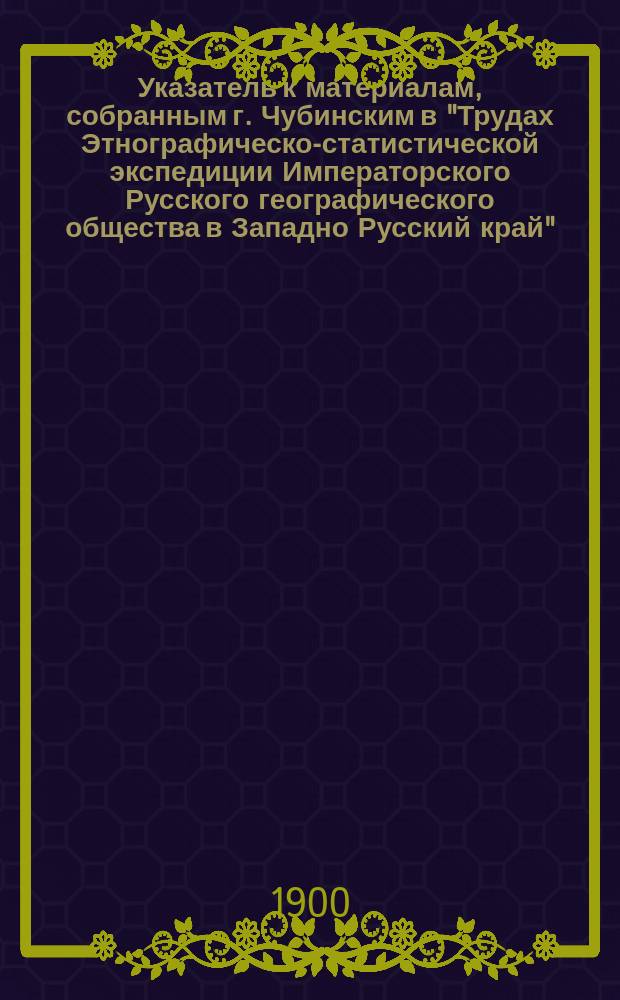 Указатель к материалам, собранным г. Чубинским в "Трудах Этнографическо-статистической экспедиции Императорского Русского географического общества в Западно Русский край"