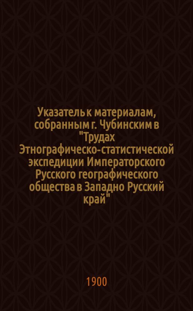 Указатель к материалам, собранным г. Чубинским в "Трудах Этнографическо-статистической экспедиции Императорского Русского географического общества в Западно Русский край"