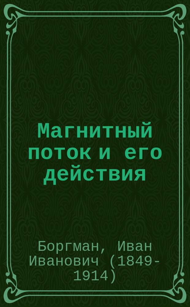 Магнитный поток и его действия : Физ. объясн. динамомашин, транформаторов и элетродвигателей с обыкнов. и вращающимся магнит. полем : 6 лекций И.И. Боргмана, проф. Имп. С.-Петерб. ун-та