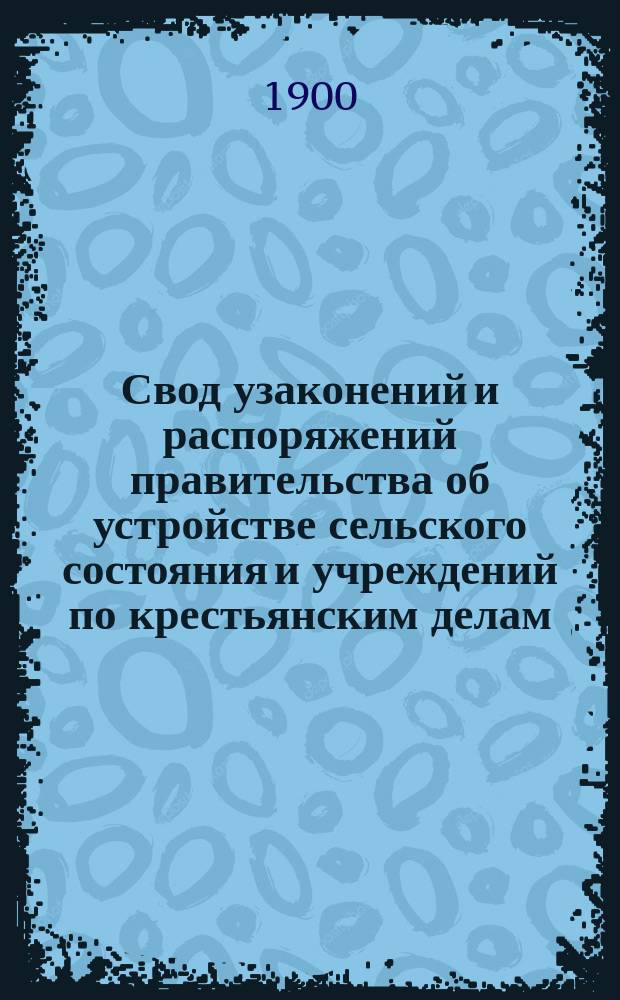 Свод узаконений и распоряжений правительства об устройстве сельского состояния и учреждений по крестьянским делам, с воспоследовавшими по ним разъяснениями, содержащимися в решениях Правительствующего сената и в постановлениях и распоряжениях высших правительственных учреждений