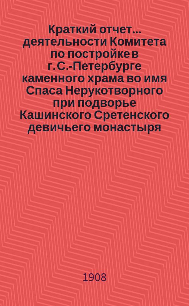 Краткий отчет... деятельности Комитета по постройке в г. С.-Петербурге каменного храма во имя Спаса Нерукотворного при подворье Кашинского Сретенского девичьего монастыря (Тверской епархии) : В память рождения е. и. в. наследника цесаревича вел. кн. Алексея Николаевича