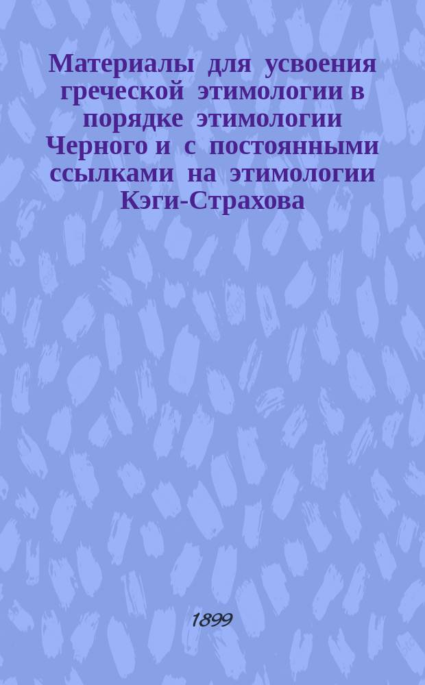 Материалы для усвоения греческой этимологии в порядке этимологии Черного и с постоянными ссылками на этимологии Кэги-Страхова, Мора, Нидерле-Мейера и Григоревского : Пособие для учащихся и учащих : В 3 ч