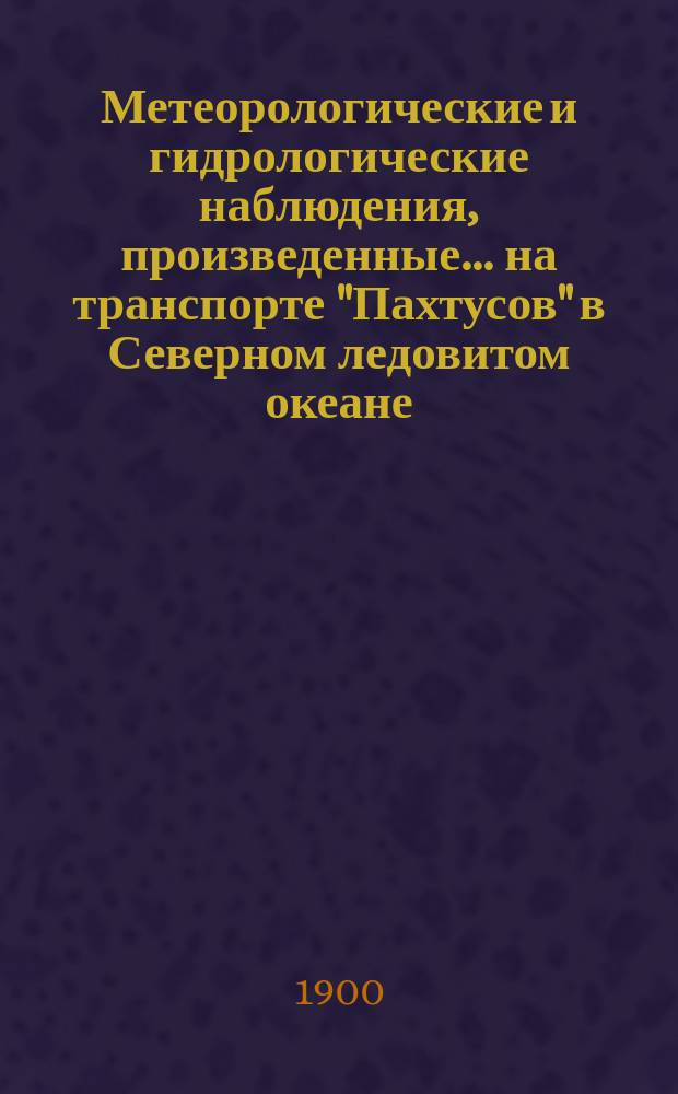 Метеорологические и гидрологические наблюдения, произведенные... на транспорте "Пахтусов" в Северном ледовитом океане. летом 1899 года... : летом 1899 года... под начальством полк. Вилькицкого