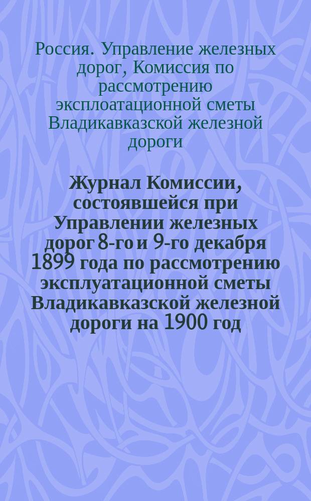 Журнал Комиссии, состоявшейся при Управлении железных дорог 8-го и 9-го декабря 1899 года по рассмотрению эксплуатационной сметы Владикавказской железной дороги на 1900 год