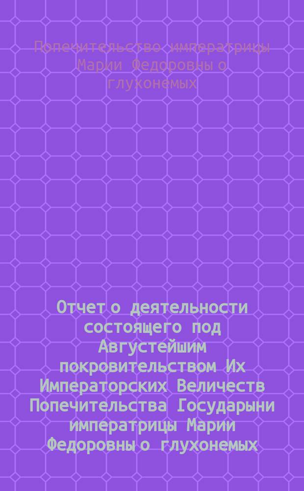 Отчет о деятельности состоящего под Августейшим покровительством Их Императорских Величеств Попечительства Государыни императрицы Марии Федоровны о глухонемых...