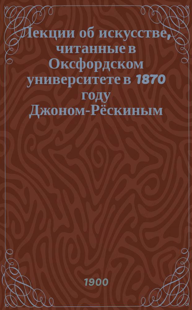 Лекции об искусстве, читанные в Оксфордском университете в 1870 году Джоном-Рёскиным : С портр. авт