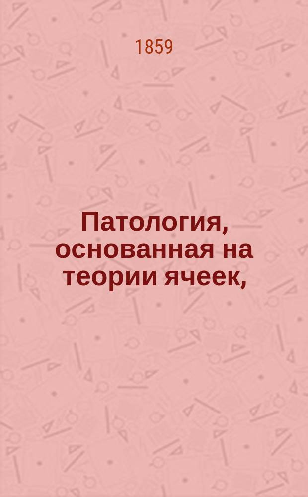 Патология, основанная на теории ячеек, (целлулярная патология) в применении к микроскопической анатомии нормальных и ненормальных тканей : 20 чтений Рудольфа Вирхова, орд. проф. патол. анатомии, общ. патологии и терапии в Берлинск. ун-те