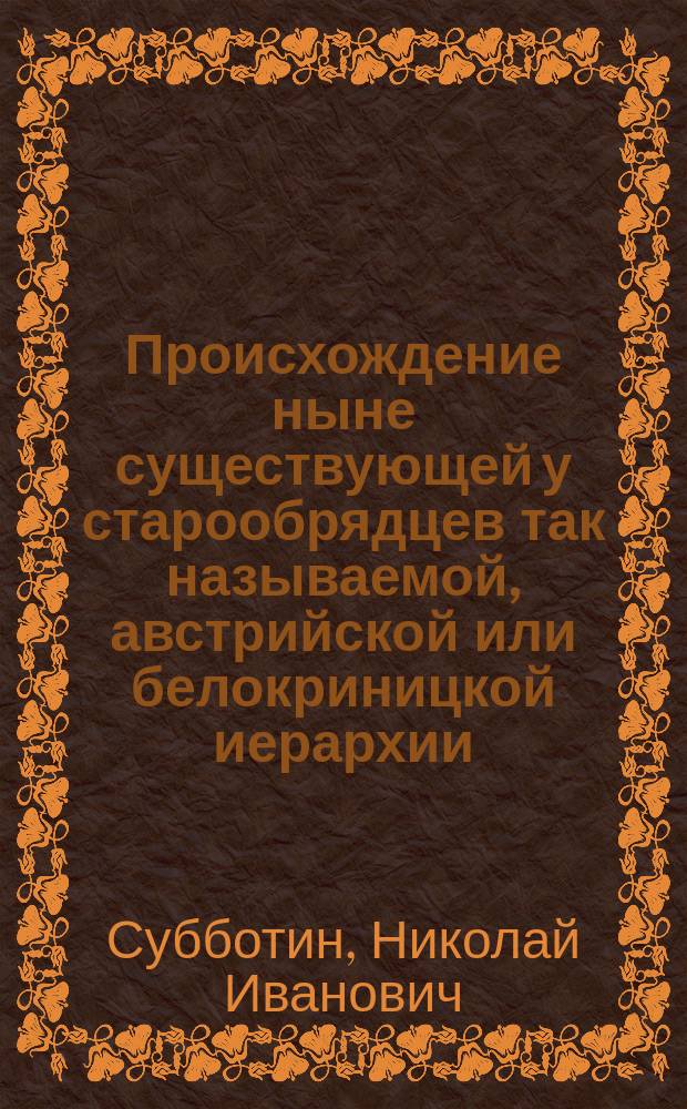 Происхождение ныне существующей у старообрядцев так называемой, австрийской или белокриницкой иерархии : Ист. исслед. экстро-орд. проф. Моск. духов. акад. Николая Субботина