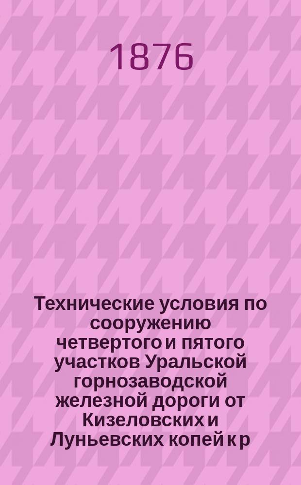 Технические условия по сооружению четвертого и пятого участков Уральской горнозаводской железной дороги от Кизеловских и Луньевских копей к р. Каме : ... Утв. г. министром путей сообщ. ... 2-го июня 1876 г