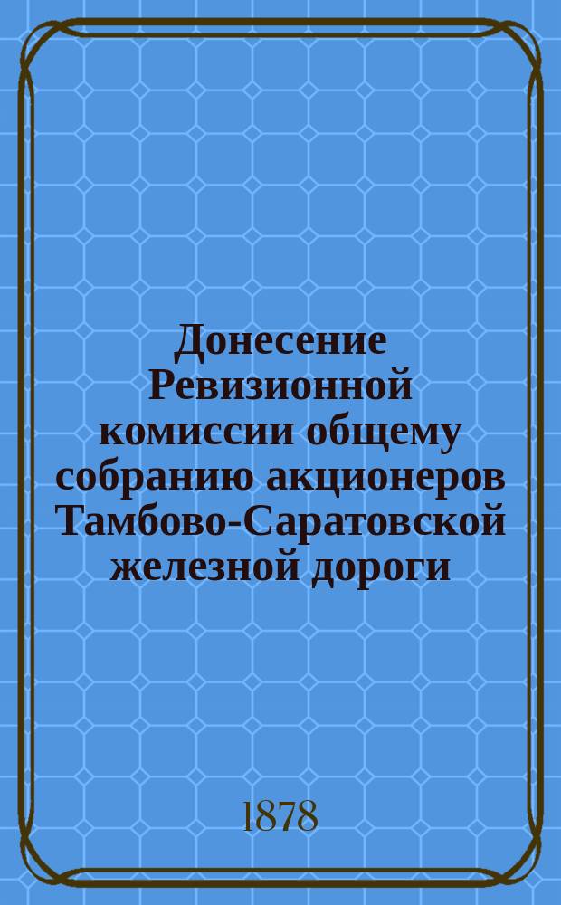 Донесение Ревизионной комиссии общему собранию акционеров Тамбово-Саратовской железной дороги, по докладу Губернскому земскому собранию директора правления Тамбово-Саратовской железной дороги от Саратовского земства г. Штрика