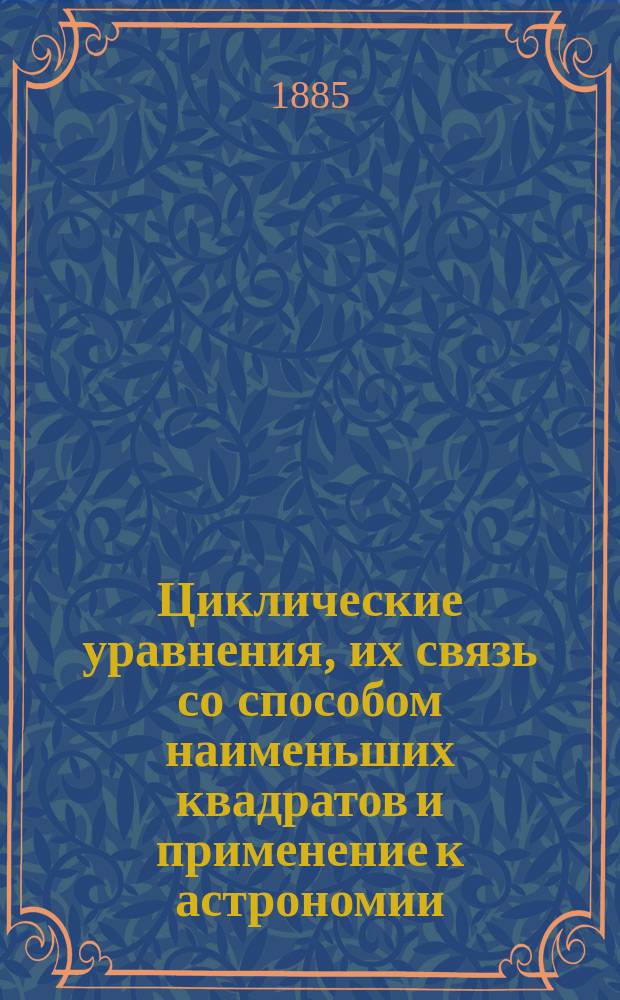 Циклические уравнения, их связь со способом наименьших квадратов и применение к астрономии : Чит. в Физ.-мат. комис. О-ва любителей естествознания 8 февр. 1885 г. и в Мат. о-ве 19 февр. 1885 г.