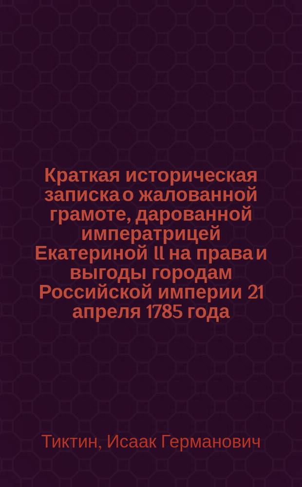 Краткая историческая записка о жалованной грамоте, дарованной императрицей Екатериной II на права и выгоды городам Российской империи 21 апреля 1785 года, читанная в торжественном заседании Одесской городской думы 21 апреля 1885 года в память столетнего юбилея городского самоуправления гласным И.Г. Тиктиным