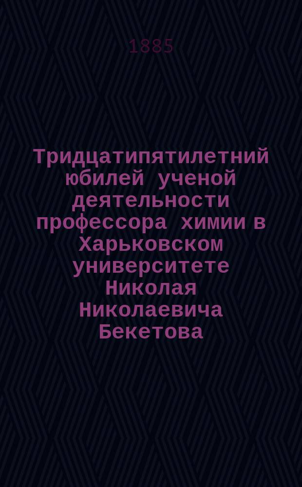 Тридцатипятилетний юбилей ученой деятельности профессора химии в Харьковском университете Николая Николаевича Бекетова : (Речи, телеграммы и приветствия)