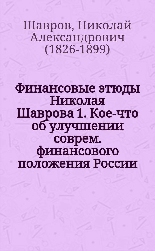 Финансовые этюды Николая Шаврова 1. Кое-что об улучшении соврем. финансового положения России. (По поводу проекта г. Новосельского). 2. Отчего упал, падает и будет падать, а также отчего поднимается курс нашего кредитного руб.. 1 2, Кое-что об улучшении современного финансового положения России: (По поводу проекта г. Новосельского). Отчего упал, падает и будет падать, а также отчего поднимается курс нашего кредитного руб.