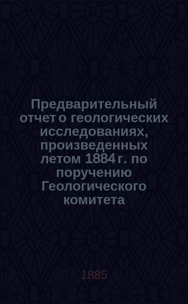 Предварительный отчет о геологических исследованиях, произведенных летом 1884 г. по поручению Геологического комитета