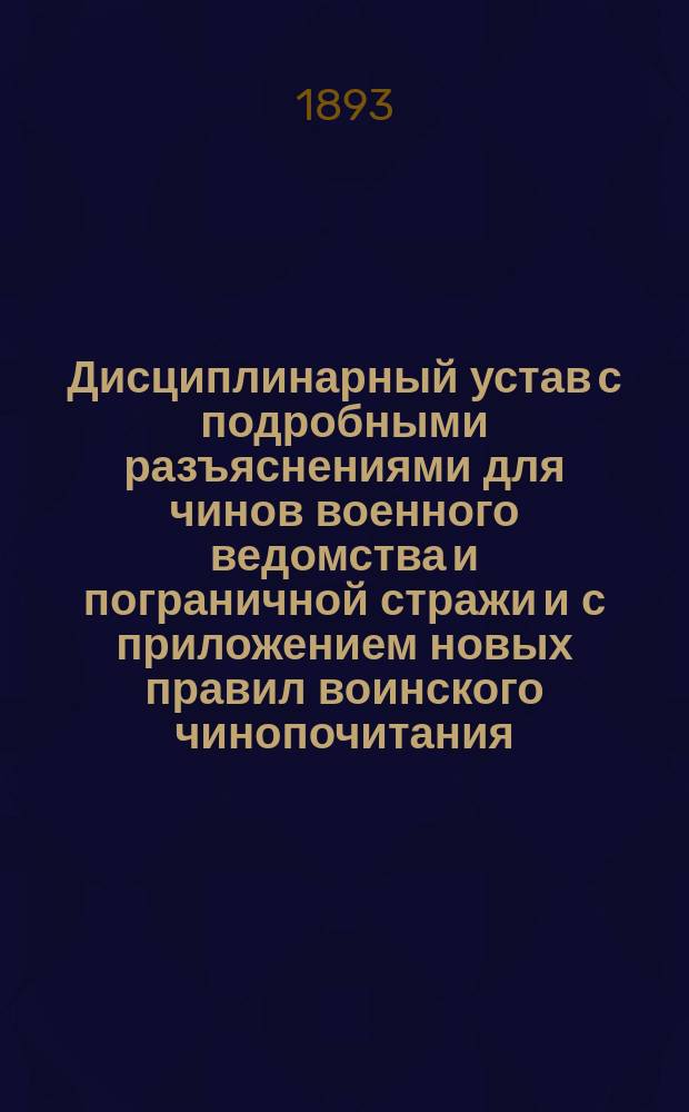 Дисциплинарный устав с подробными разъяснениями для чинов военного ведомства и пограничной стражи и с приложением новых правил воинского чинопочитания : Дополненный по 1-е сентября 1892 года