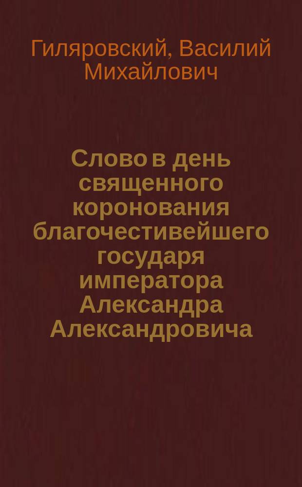 Слово в день священного коронования благочестивейшего государя императора Александра Александровича : (Произнес. 15 мая 1886 г. в Исаакиев. соборе прот. В. Гиляровским)