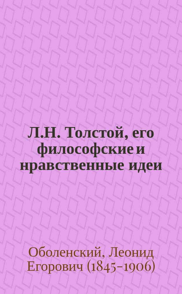 Л.Н. Толстой, его философские и нравственные идеи : Критич. этюд Л.Е. Оболенского : Добавлены статьи: "Л. Толстой о женском вопросе и науке", "Л. Толстой и О. Кант о науке", "Психология и мораль в новой драме Толстого "Власть тьмы"