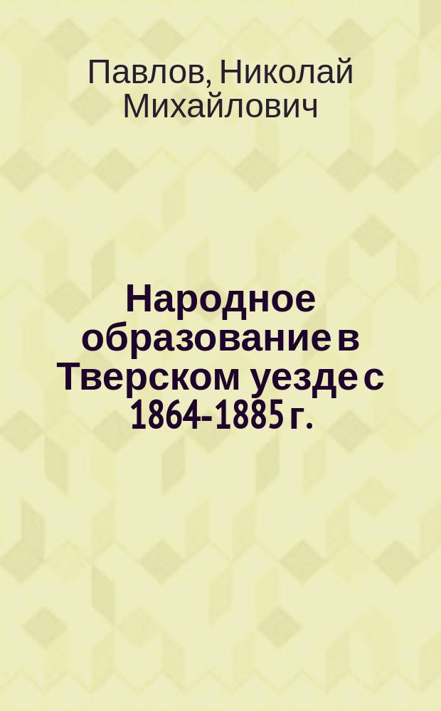 Народное образование в Тверском уезде с 1864-1885 г. : Докл. по нар. образованию Твер. уездному зем. собр.