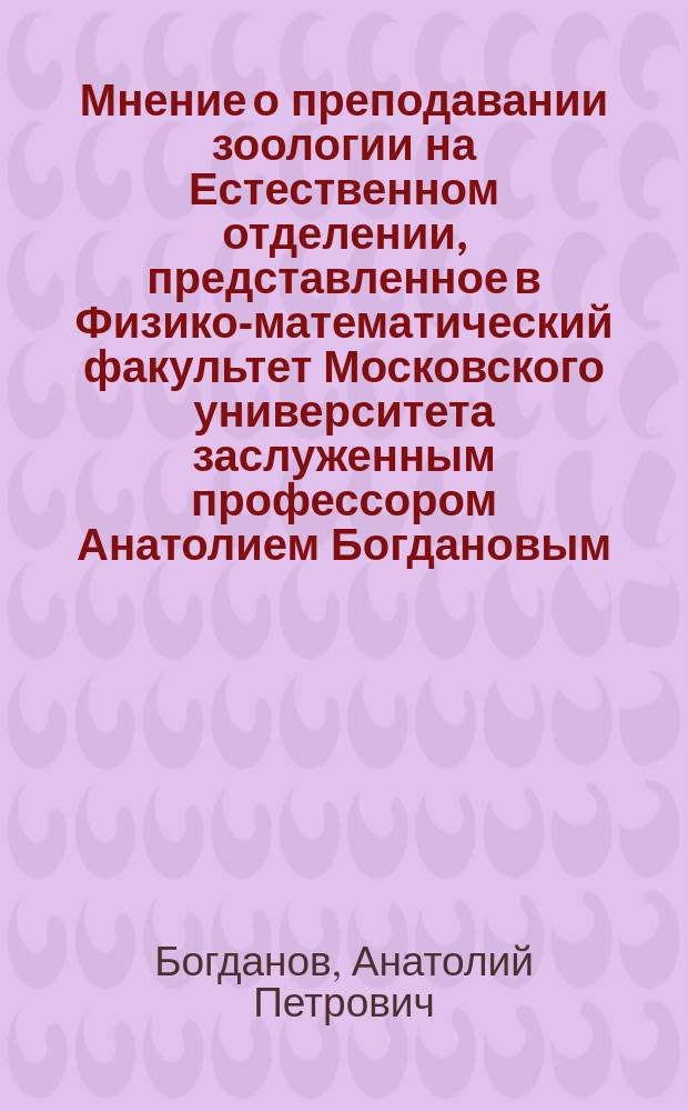 Мнение о преподавании зоологии на Естественном отделении, представленное в Физико-математический факультет Московского университета заслуженным профессором Анатолием Богдановым