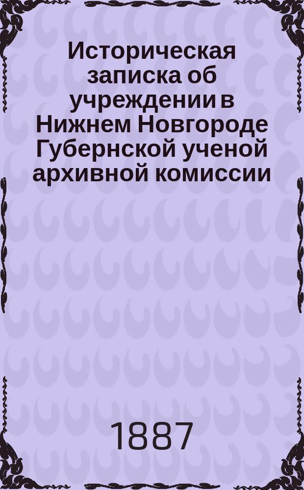 Историческая записка об учреждении в Нижнем Новгороде Губернской ученой архивной комиссии : (1884-1887)