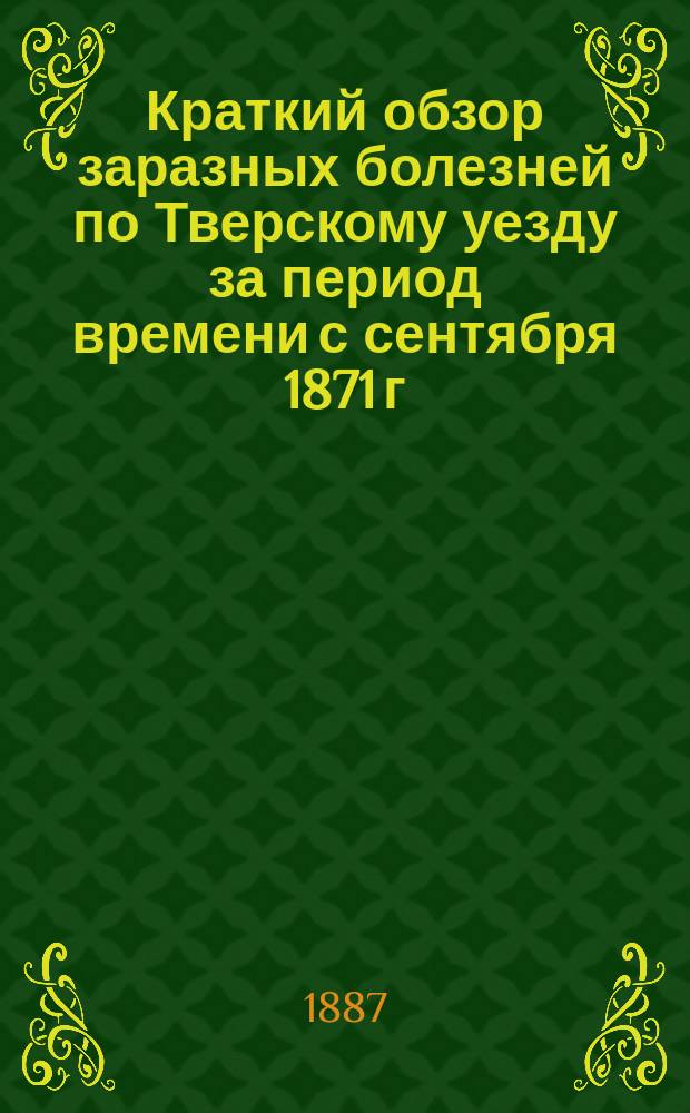 Краткий обзор заразных болезней по Тверскому уезду за период времени с сентября 1871 г. по сентябрь 1886 г.