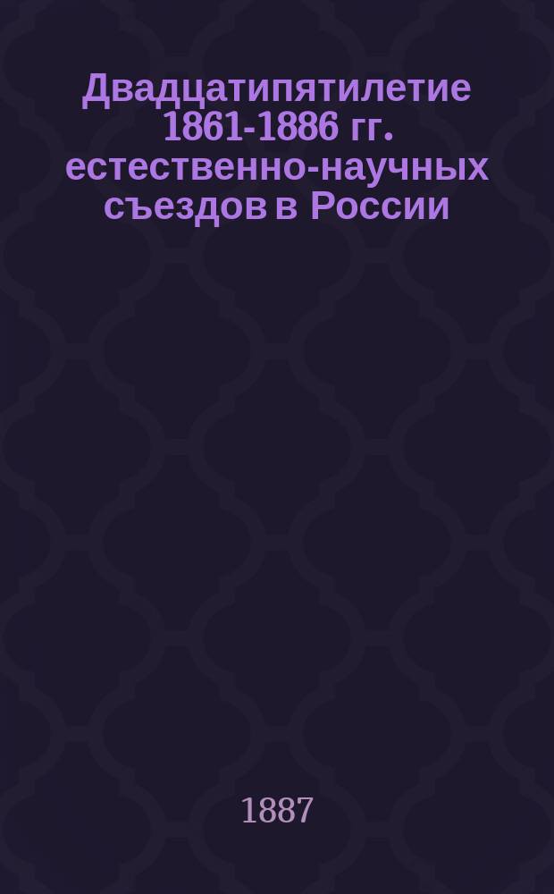 Двадцатипятилетие 1861-1886 гг. естественно-научных съездов в России : Ист. обзор деятельности съездов естествоиспытателей и врачей в России и Зап. Европе