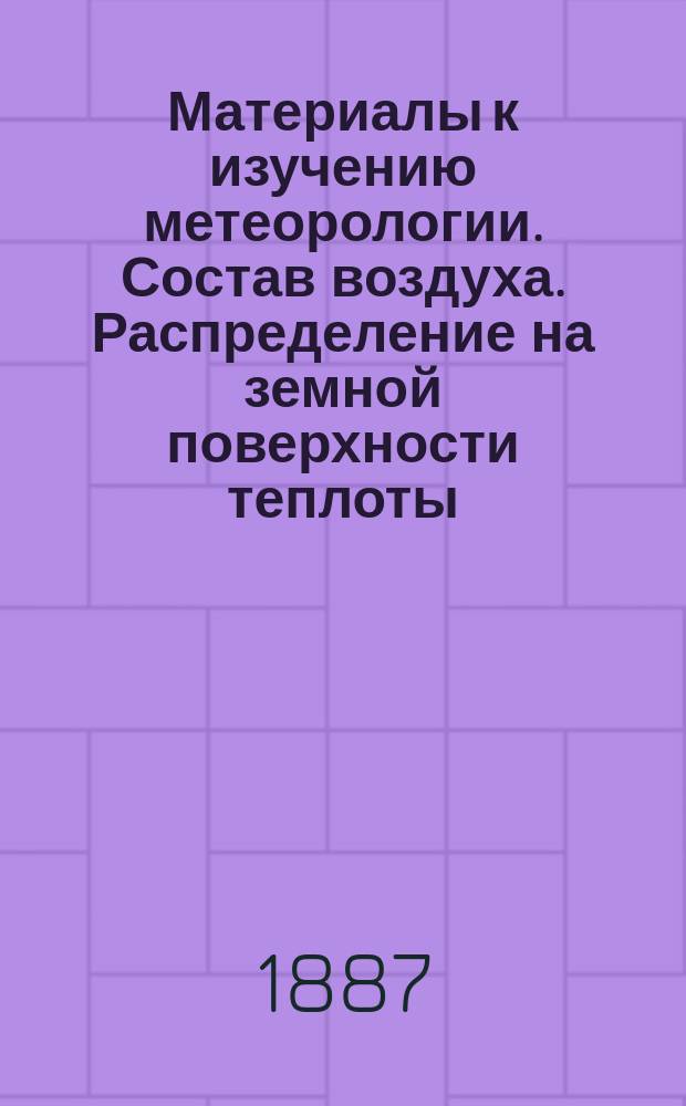 Материалы к изучению метеорологии. Состав воздуха. Распределение на земной поверхности теплоты, получаемой от солнца. Температура воздуха : Сост. Б. Голицыным, по лекциям, чит. М.А. Рыкачевым в Николаев. мор. акад. в 1885 г