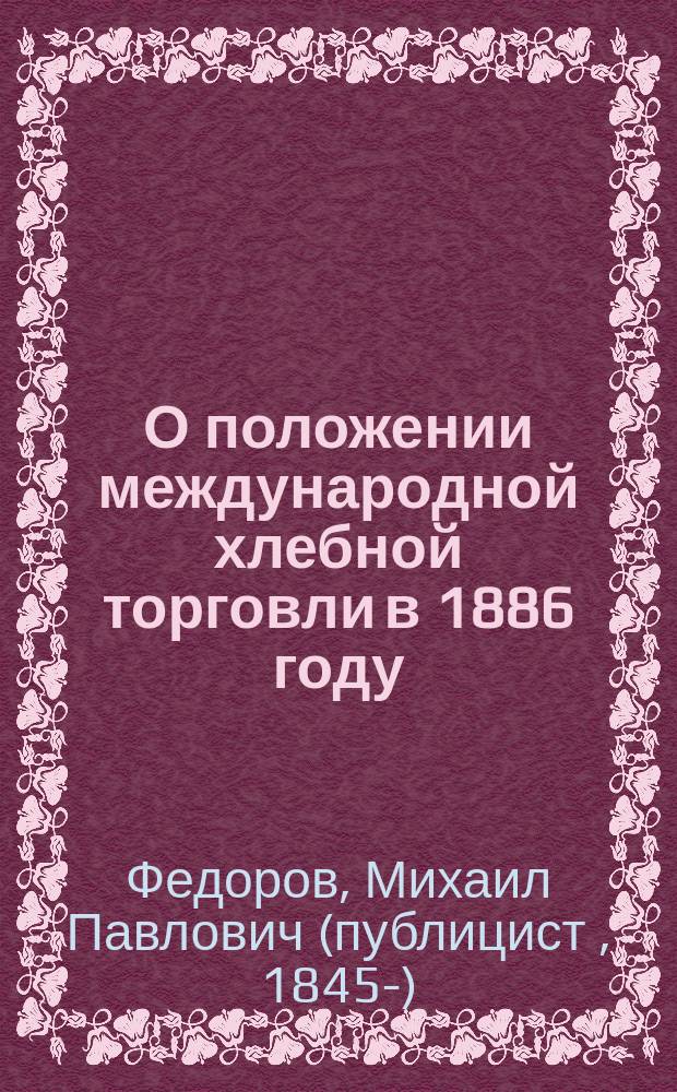 О положении международной хлебной торговли в 1886 году : (Докл. Имп. Моск. о-ву сел. хоз-ва в заседании 26 марта 1887 г.) : (В извлеч.)