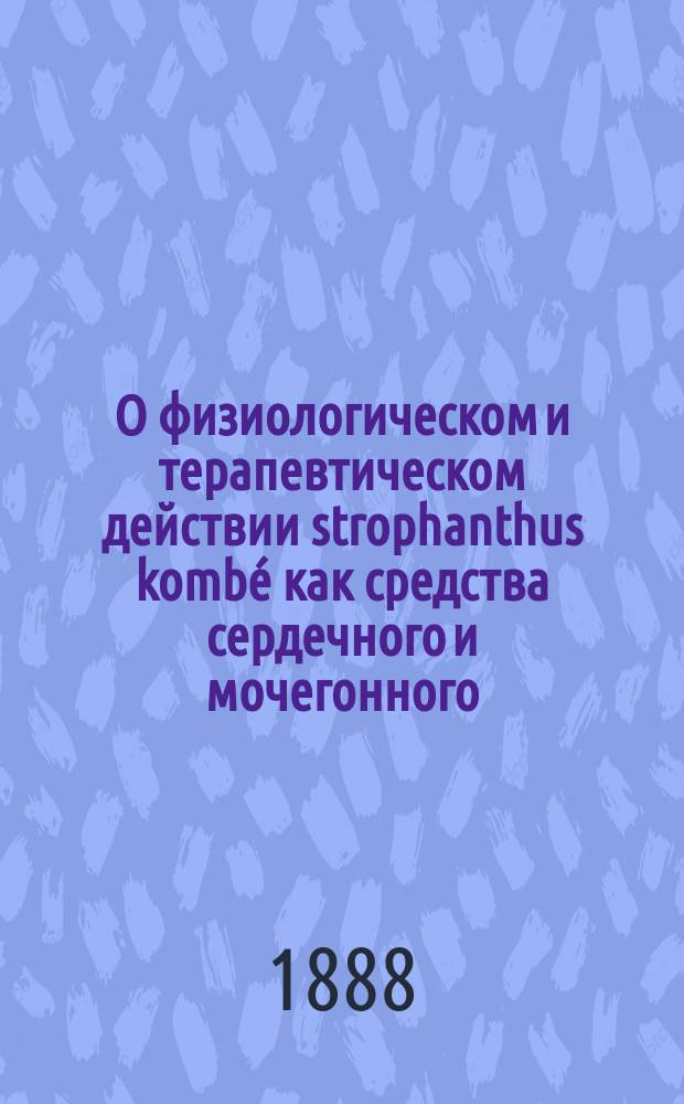 О физиологическом и терапевтическом действии strophanthus kombé как средства сердечного и мочегонного : (Эксперим. и клинич. исслед.) : Дис. на степ. д-ра мед., орд. Терапевт. клиники проф. Д.И. Кошлакова, Макса Блюменау