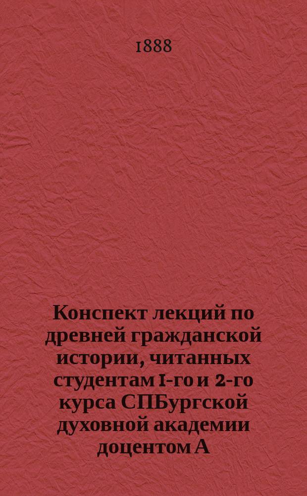 Конспект лекций по древней гражданской истории, читанных студентам 1-го [и 2-го курса] СПБургской духовной академии доцентом А.П. Лопухиным в 1887/8 учебном году