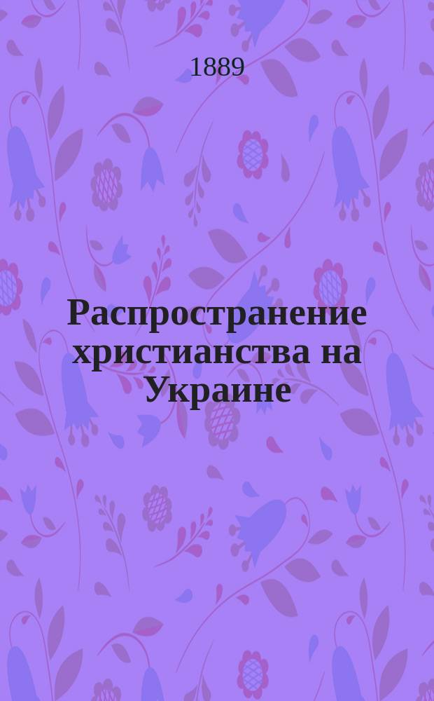 Распространение христианства на Украине : (Краткий ист. очерк, сост. по неизд. документам) : Исслед. Л.Б. Вейнберга, чл.-секр. Воронеж. губ. стат. ком