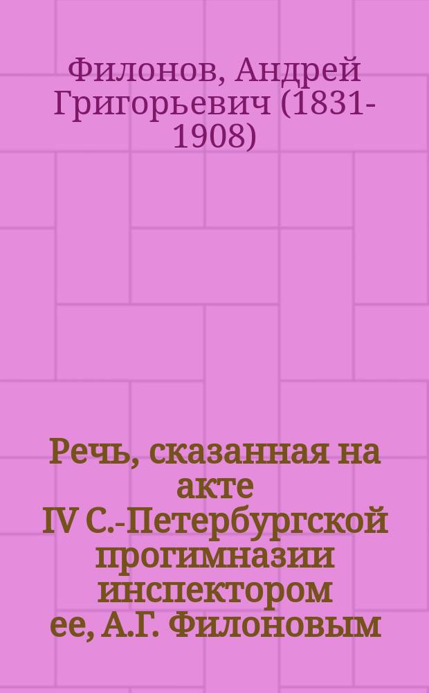 Речь, сказанная на акте IV С.-Петербургской прогимназии инспектором ее, А.Г. Филоновым. 13-го авг. 1875 г.