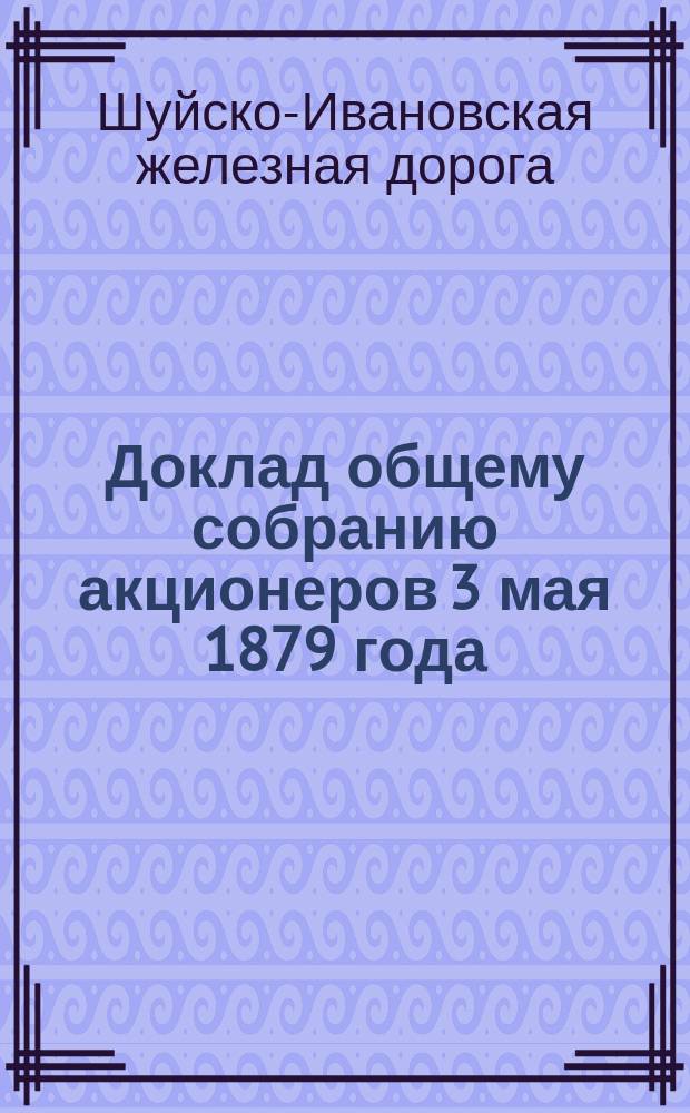 Доклад общему собранию акционеров 3 мая 1879 года : Десятый отчет по движению от ст. Новаки до Иванова и восьмой от Иванова до Кинешмы