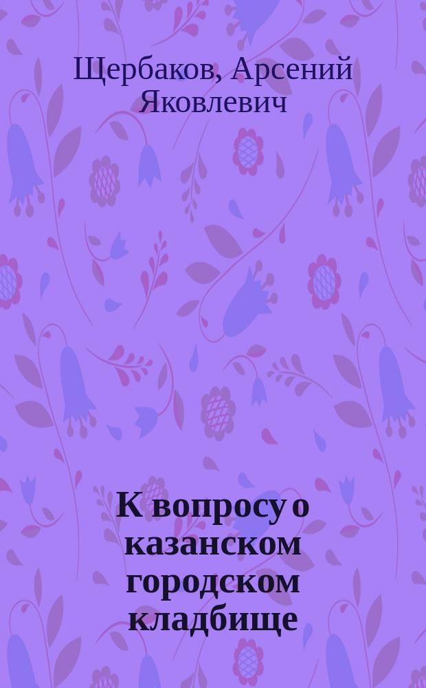 К вопросу о казанском городском кладбище : Докл. О-ву врачей при Казан. ун-те