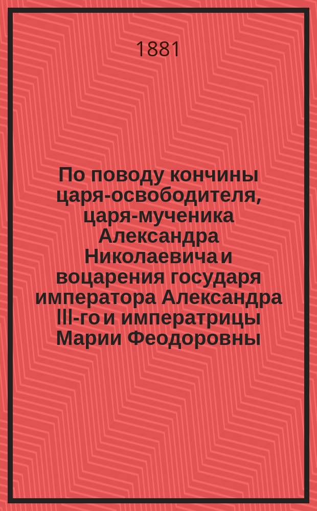 По поводу кончины царя-освободителя, царя-мученика Александра Николаевича и воцарения государя императора Александра III-го и императрицы Марии Феодоровны
