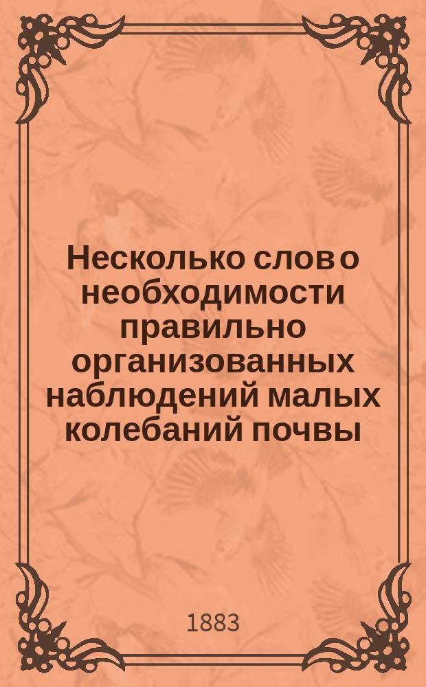 Несколько слов о необходимости правильно организованных наблюдений малых колебаний почвы : Сообщ., чит. 29 окт. 1883 г. в заседании физ.-мат. секции О-ва естествоиспытателей при Казан. ун-те дир. реал. уч-ща в Казани, А.П. Орловым