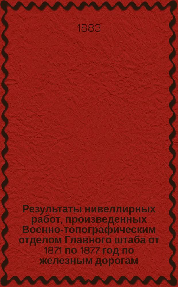 Результаты нивеллирных работ, произведенных Военно-топографическим отделом Главного штаба от 1871 по 1877 год по железным дорогам: Николаевской, Балтийской, С.-Петербурго-Варшавской, Московско-Брестской, Риго-Динабургской, Динабурго-Витебской и Орловско-Витебской
