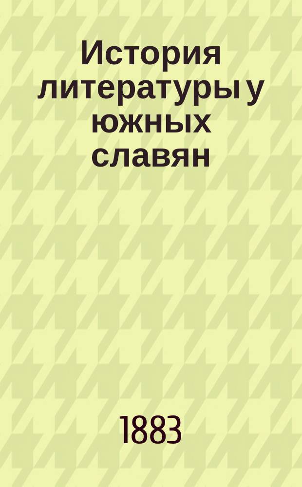 История литературы у южных славян : Лекции, чит. проф. Ватрославом Ягичем в 1882/3 учеб. г