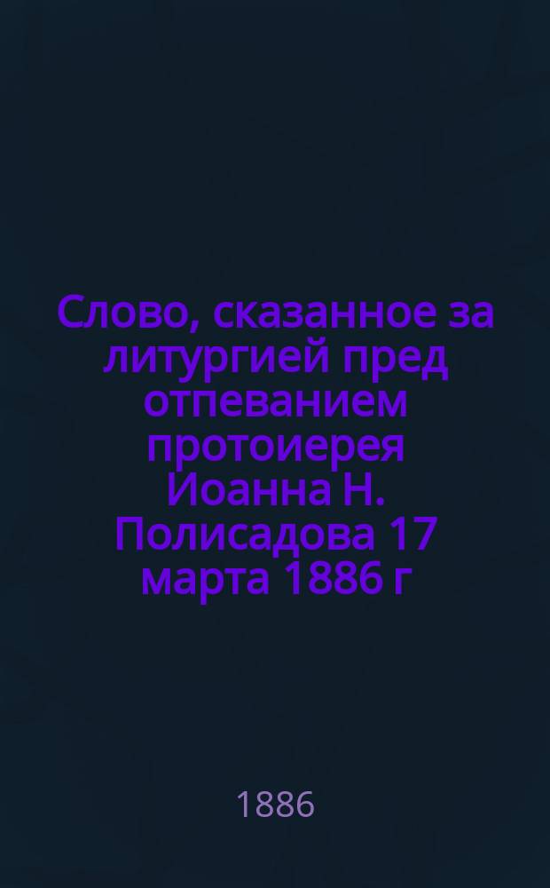 Слово, сказанное за литургией пред отпеванием протоиерея Иоанна Н. Полисадова 17 марта 1886 г.