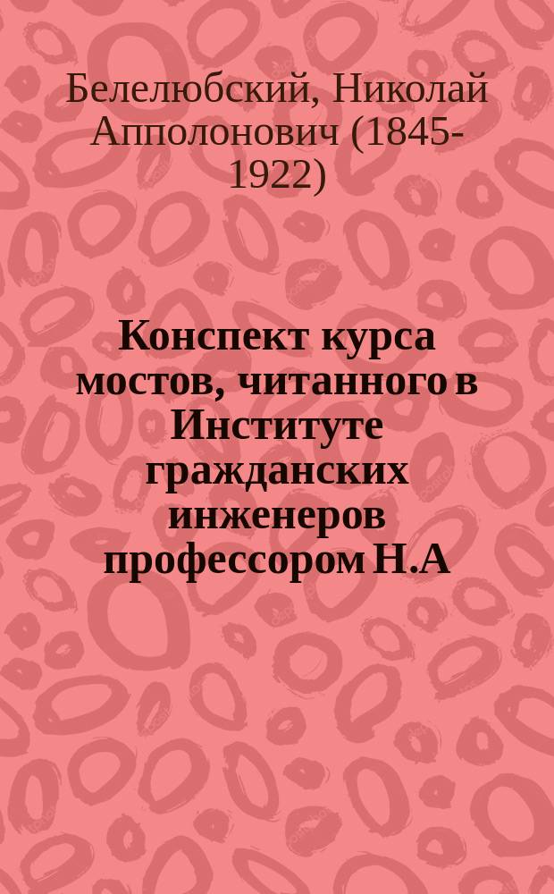 Конспект курса мостов, читанного в Институте гражданских инженеров профессором Н.А. Белелюбским в 1888/9 году
