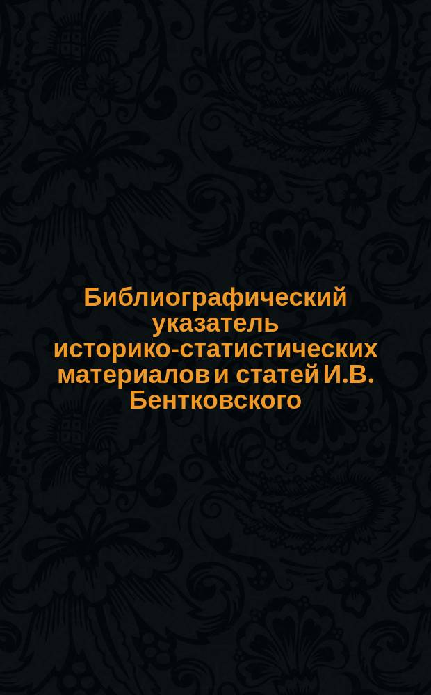 Библиографический указатель историко-статистических материалов и статей И.В. Бентковского, помещенных в периодических изданиях с 1853 по 1888 г.